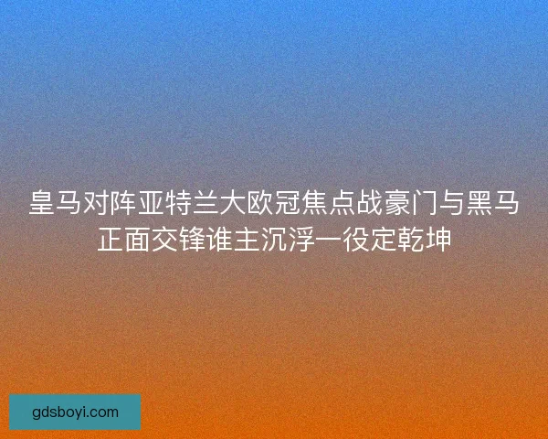 皇马对阵亚特兰大欧冠焦点战豪门与黑马正面交锋谁主沉浮一役定乾坤