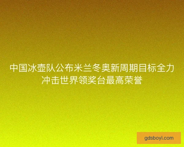 中国冰壶队公布米兰冬奥新周期目标全力冲击世界领奖台最高荣誉