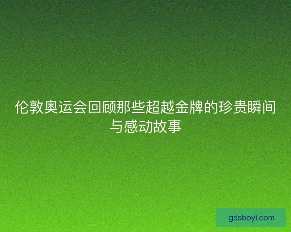 伦敦奥运会回顾那些超越金牌的珍贵瞬间与感动故事
