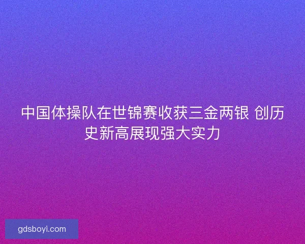 中国体操队在世锦赛收获三金两银 创历史新高展现强大实力